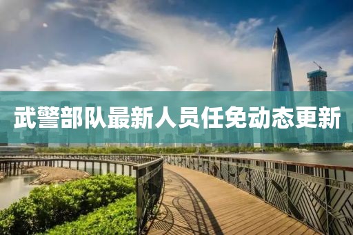 武警部隊最新人員任免動態(tài)更新