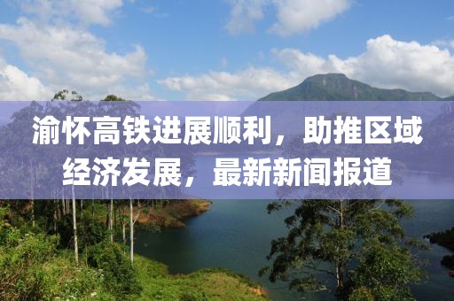 渝懷高鐵進(jìn)展順利，助推區(qū)域經(jīng)濟(jì)發(fā)展，最新新聞報道