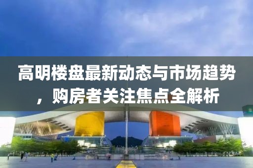 高明樓盤最新動態(tài)與市場趨勢，購房者關(guān)注焦點全解析