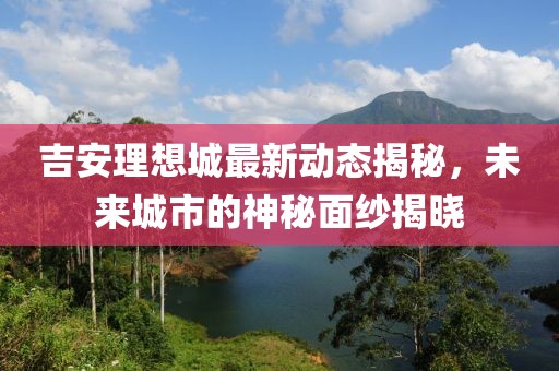 吉安理想城最新動態(tài)揭秘，未來城市的神秘面紗揭曉