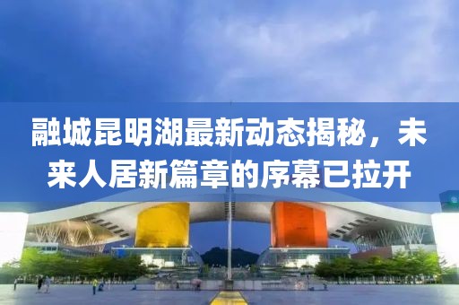 融城昆明湖最新動態(tài)揭秘，未來人居新篇章的序幕已拉開