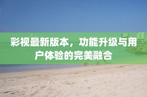 彩視最新版本，功能升級(jí)與用戶(hù)體驗(yàn)的完美融合