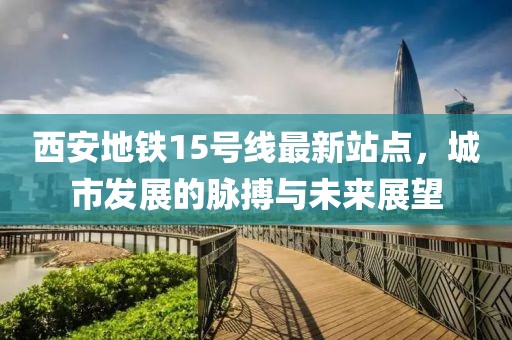 西安地鐵15號(hào)線(xiàn)最新站點(diǎn)，城市發(fā)展的脈搏與未來(lái)展望