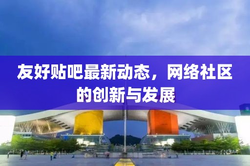 友好貼吧最新動(dòng)態(tài)，網(wǎng)絡(luò)社區(qū)的創(chuàng)新與發(fā)展