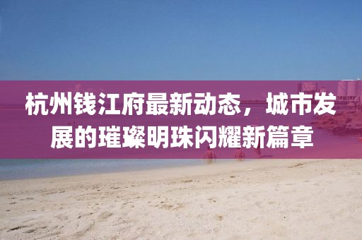 杭州錢江府最新動(dòng)態(tài)，城市發(fā)展的璀璨明珠閃耀新篇章