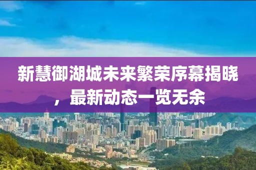 新慧御湖城未來(lái)繁榮序幕揭曉，最新動(dòng)態(tài)一覽無(wú)余
