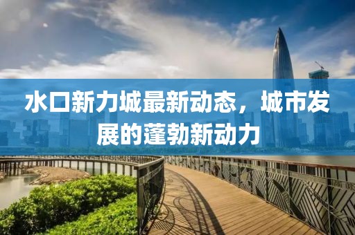 水口新力城最新動態(tài)，城市發(fā)展的蓬勃新動力