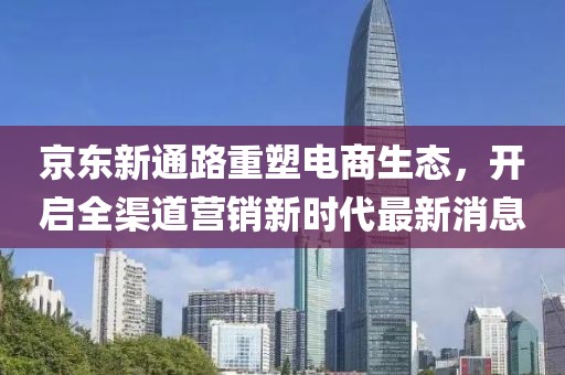 京東新通路重塑電商生態(tài)，開啟全渠道營銷新時代最新消息