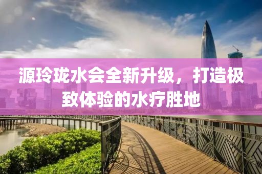 源玲瓏水會全新升級，打造極致體驗的水療勝地