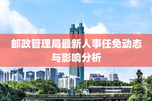 郵政管理局最新人事任免動態(tài)與影響分析