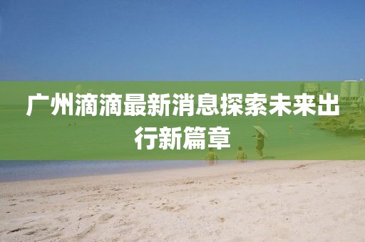 廣州滴滴最新消息探索未來出行新篇章