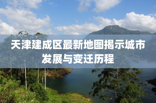 天津建成區(qū)最新地圖揭示城市發(fā)展與變遷歷程