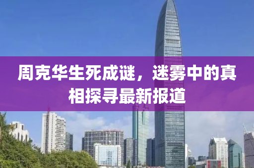 周克華生死成謎，迷霧中的真相探尋最新報道