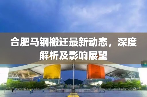 合肥馬鋼搬遷最新動態(tài)，深度解析及影響展望