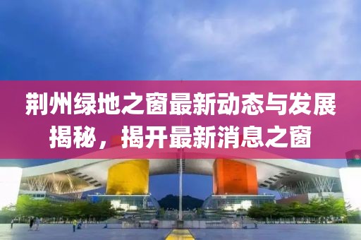 荊州綠地之窗最新動(dòng)態(tài)與發(fā)展揭秘，揭開最新消息之窗