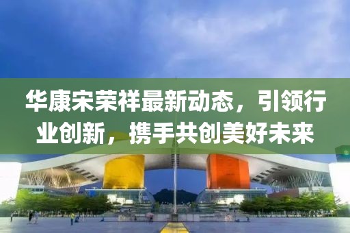 華康宋榮祥最新動(dòng)態(tài)，引領(lǐng)行業(yè)創(chuàng)新，攜手共創(chuàng)美好未來(lái)