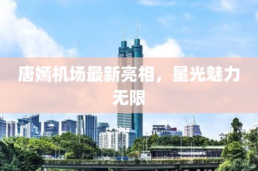 唐嫣機場最新亮相，星光魅力無限