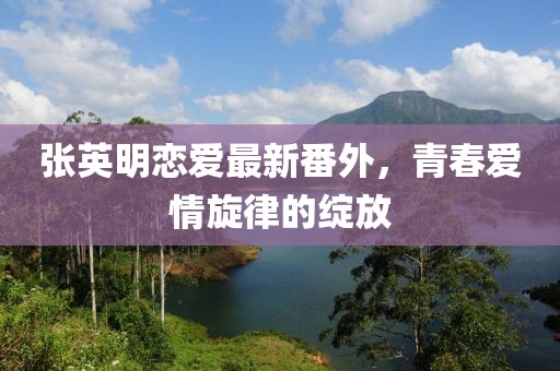張英明戀愛最新番外，青春愛情旋律的綻放