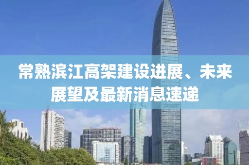 常熟濱江高架建設(shè)進(jìn)展、未來(lái)展望及最新消息速遞