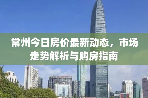 常州今日房?jī)r(jià)最新動(dòng)態(tài)，市場(chǎng)走勢(shì)解析與購(gòu)房指南