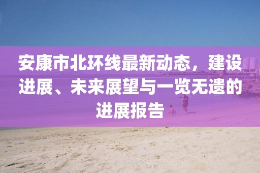 安康市北環(huán)線最新動(dòng)態(tài)，建設(shè)進(jìn)展、未來(lái)展望與一覽無(wú)遺的進(jìn)展報(bào)告