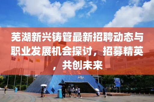 蕪湖新興鑄管最新招聘動(dòng)態(tài)與職業(yè)發(fā)展機(jī)會(huì)探討，招募精英，共創(chuàng)未來(lái)