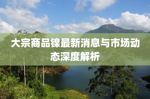 大宗商品鎳最新消息與市場(chǎng)動(dòng)態(tài)深度解析