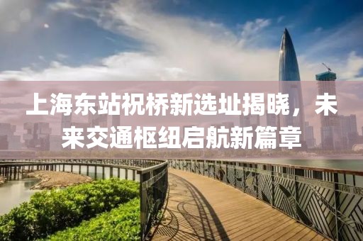 上海東站祝橋新選址揭曉，未來(lái)交通樞紐啟航新篇章