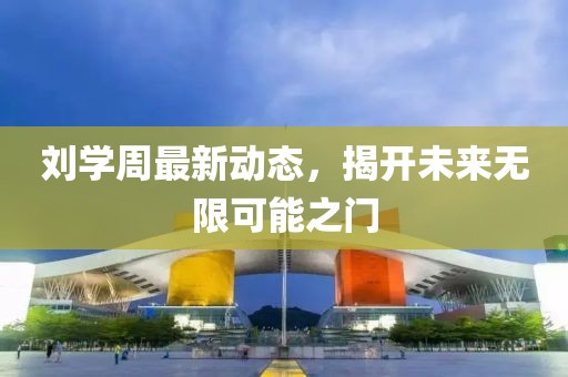 劉學(xué)周最新動(dòng)態(tài)，揭開未來無限可能之門