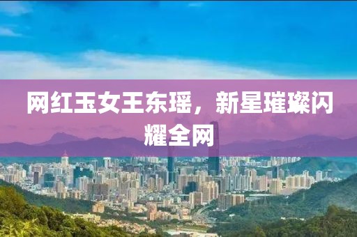 網(wǎng)紅玉女王東瑤，新星璀璨閃耀全網(wǎng)