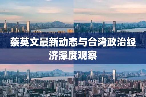 蔡英文最新動態(tài)與臺灣政治經(jīng)濟深度觀察