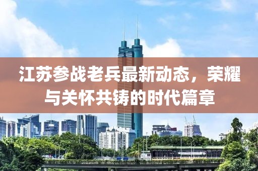 江蘇參戰(zhàn)老兵最新動態(tài)，榮耀與關懷共鑄的時代篇章