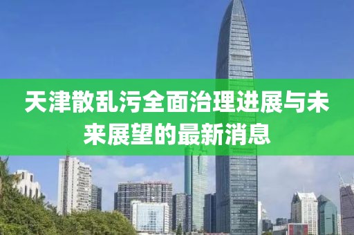 天津散亂污全面治理進(jìn)展與未來展望的最新消息