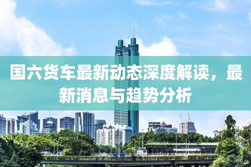 國六貨車最新動(dòng)態(tài)深度解讀，最新消息與趨勢分析