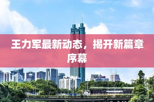 王力軍最新動(dòng)態(tài)，揭開(kāi)新篇章序幕