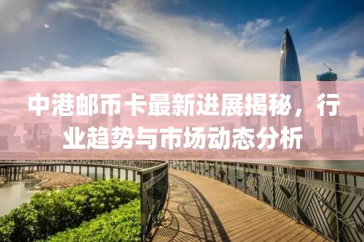 中港郵幣卡最新進展揭秘，行業(yè)趨勢與市場動態(tài)分析