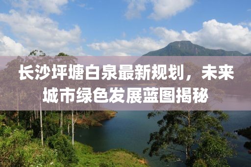 長沙坪塘白泉最新規(guī)劃，未來城市綠色發(fā)展藍圖揭秘
