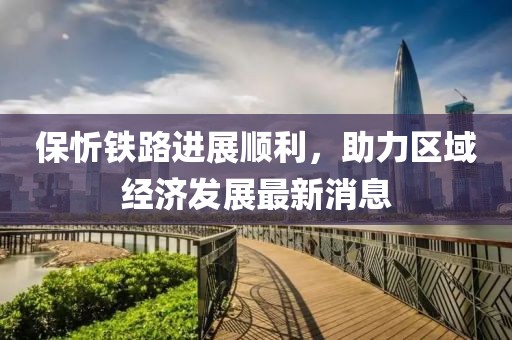 保忻鐵路進展順利，助力區(qū)域經(jīng)濟發(fā)展最新消息