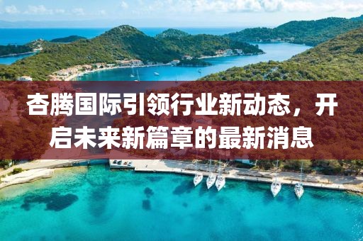 杏騰國際引領(lǐng)行業(yè)新動態(tài)，開啟未來新篇章的最新消息