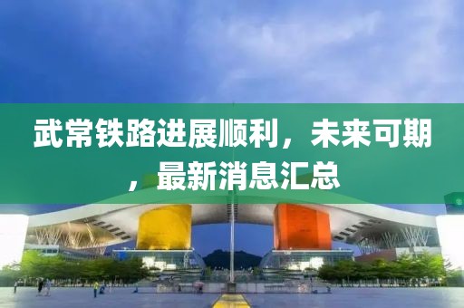 武常鐵路進展順利，未來可期，最新消息匯總