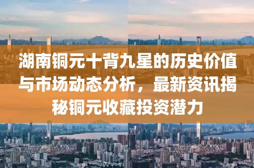 湖南銅元十背九星的歷史價(jià)值與市場(chǎng)動(dòng)態(tài)分析，最新資訊揭秘銅元收藏投資潛力