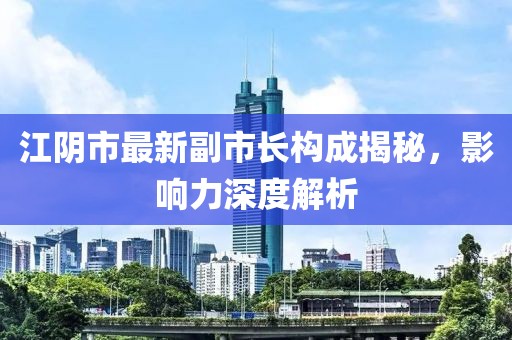 江陰市最新副市長構(gòu)成揭秘，影響力深度解析