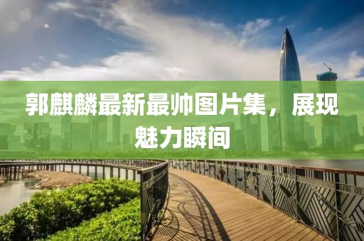 郭麒麟最新最帥圖片集，展現(xiàn)魅力瞬間