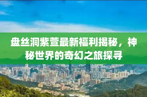 盤絲洞紫萱最新福利揭秘，神秘世界的奇幻之旅探尋