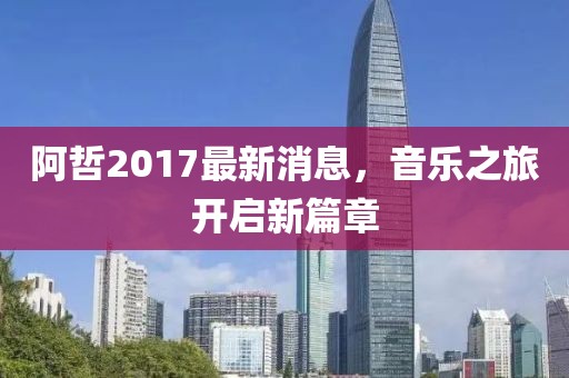 阿哲2017最新消息，音樂之旅開啟新篇章