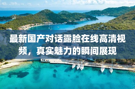 最新國產(chǎn)對話露臉在線高清視頻，真實(shí)魅力的瞬間展現(xiàn)