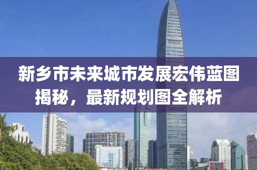新鄉(xiāng)市未來(lái)城市發(fā)展宏偉藍(lán)圖揭秘，最新規(guī)劃圖全解析