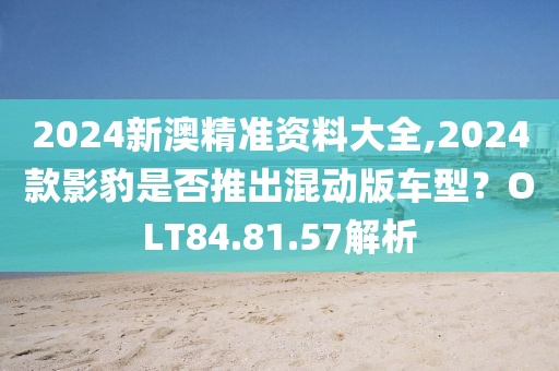 2024新澳精準(zhǔn)資料大全,2024款影豹是否推出混動(dòng)版車型？OLT84.81.57解析
