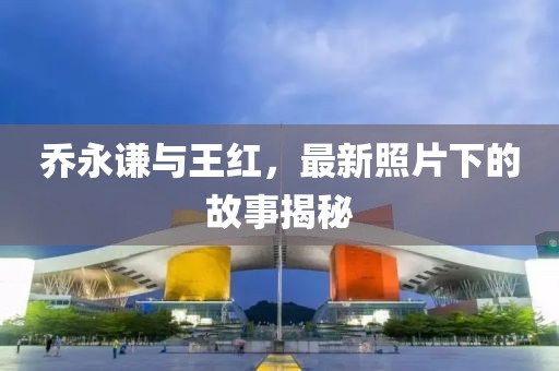 喬永謙與王紅，最新照片下的故事揭秘