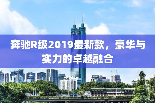 奔馳R級2019最新款，豪華與實力的卓越融合